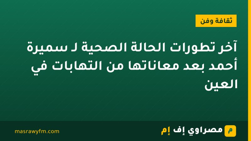 آخر تطورات الحالة الصحية لـ سميرة أحمد بعد معاناتها من التهابات في العين